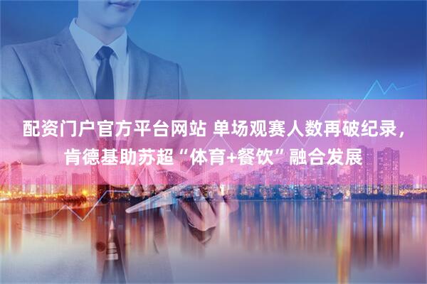 配资门户官方平台网站 单场观赛人数再破纪录，肯德基助苏超“体育+餐饮”融合发展