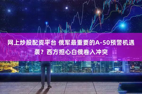 网上炒股配资平台 俄军最重要的A-50预警机遇袭？西方担心白俄卷入冲突