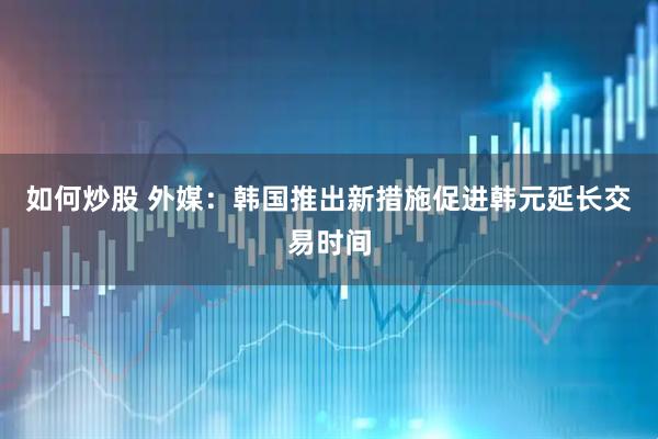 如何炒股 外媒：韩国推出新措施促进韩元延长交易时间