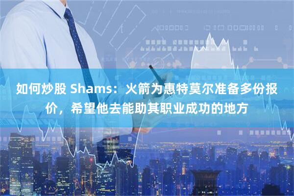 如何炒股 Shams：火箭为惠特莫尔准备多份报价，希望他去能助其职业成功的地方