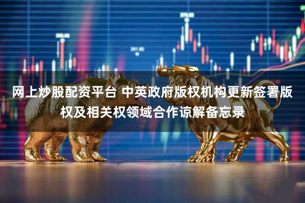 网上炒股配资平台 中英政府版权机构更新签署版权及相关权领域合作谅解备忘录