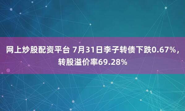 网上炒股配资平台 7月31日李子转债下跌0.67%，转股溢价率69.28%