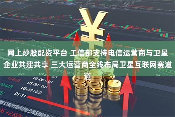 网上炒股配资平台 工信部支持电信运营商与卫星企业共建共享 三大运营商全线布局卫星互联网赛道