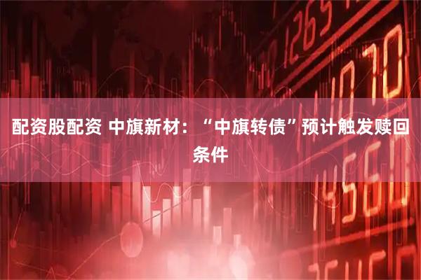 配资股配资 中旗新材：“中旗转债”预计触发赎回条件