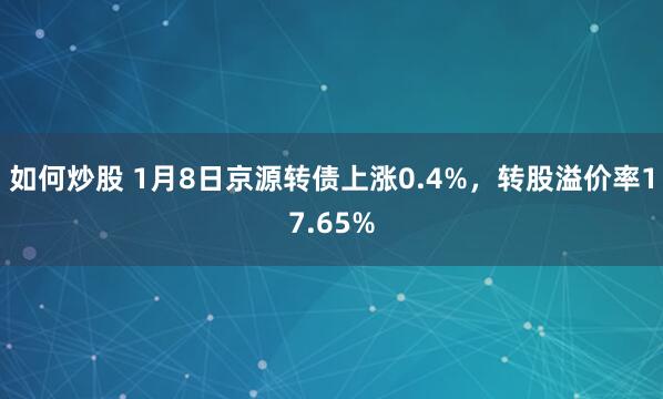 如何炒股 1月8日京源转债上涨0.4%，转股溢价率17.65%